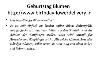 Geburtstag Blumen
http://www.birthdayflowerdelivery.in
• Wie bestellen Sie Blumen online?
• Es ist sehr einfach zu buchen online Blume delivery.The
einzige Sache ist, dass man hätte, um den Kontakt und die
Adresse der Empfänger stellen. Dies wird sowohl für
Absender und Empfänger leicht. Als solche können Absender
schicken Blumen, selbst wenn sie weit weg von ihren nahen
und lieben werden.
 