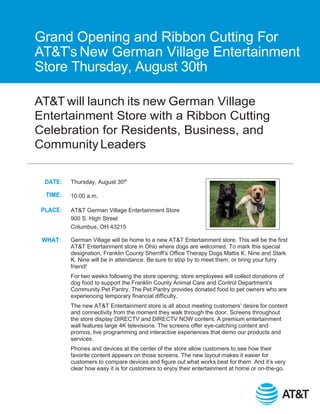AT&T will launch its new German Village
Entertainment Store with a Ribbon Cutting
Celebration for Residents, Business, and
Community Leaders
DATE:
TIME:
PLACE:
WHAT:
Thursday, August 30th
10:00 a.m.
AT&T German Village Entertainment Store
900 S. High Street
Columbus, OH 43215
German Village will be home to a new AT&T Entertainment store. This will be the first
AT&T Entertainment store in Ohio where dogs are welcomed. To mark this special
designation, Franklin County Sherriff’s Office Therapy Dogs Mattis K. Nine and Stark
K. Nine will be in attendance. Be sure to stop by to meet them, or bring your furry
friend!
For two weeks following the store opening, store employees will collect donations of
dog food to support the Franklin County Animal Care and Control Department’s
Community Pet Pantry. The Pet Pantry provides donated food to pet owners who are
experiencing temporary financial difficulty.
The new AT&T Entertainment store is all about meeting customers’ desire for content
and connectivity from the moment they walk through the door. Screens throughout
the store display DIRECTV and DIRECTV NOW content. A premium entertainment
wall features large 4K televisions. The screens offer eye-catching content and
promos, live programming and interactive experiences that demo our products and
services.
Phones and devices at the center of the store allow customers to see how their
favorite content appears on those screens. The new layout makes it easier for
customers to compare devices and ﬁgure out what works best for them. And it’s very
clear how easy it is for customers to enjoy their entertainment at home or on-the-go.
Grand Opening and Ribbon Cutting For
AT&T’s New German Village Entertainment
Store Thursday, August 30th
 