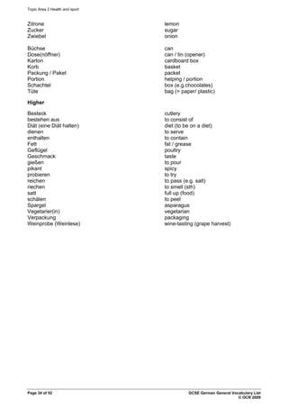 Topic Area 2 Health and sport
Page 34 of 52 GCSE German General Vocabulary List
© OCR 2009
Zitrone lemon
Zucker sugar
Zwiebel onion
Büchse can
Dose(nöffner) can / tin (opener)
Karton cardboard box
Korb basket
Packung / Paket packet
Portion helping / portion
Schachtel box (e.g.chocolates)
Tüte bag (= paper/ plastic)
Higher
Besteck cutlery
bestehen aus to consist of
Diät (eine Diät halten) diet (to be on a diet)
dienen to serve
enthalten to contain
Fett fat / grease
Geflügel poultry
Geschmack taste
gießen to pour
pikant spicy
probieren to try
reichen to pass (e.g. salt)
riechen to smell (sth)
satt full up (food)
schälen to peel
Spargel asparagus
Vegetarier(in) vegetarian
Verpackung packaging
Weinprobe (Weinlese) wine-tasting (grape harvest)
 