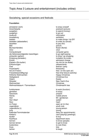 Topic Area 3 Leisure and entertainment
Topic Area 3 Leisure and entertainment (includes online)
Socialising, special occasions and festivals
Foundation
amüsieren (sich) to enjoy oneself
Ansichtskarte postcard (picture)
ausgeben to spend (money)
ausgehen to go out
Auskunft information
Ausstellung exhibition
basteln to make things / do DIY
bestellen (abbestellen) to order (to cancel)
bezahlen to pay (for)
Bild picture
Blume(nhändler) flower (florist)
Chor choir
Computerspiel computer game
die Sehenswürdigkeiten besichtigen to go sight-seeing
einkaufen (gehen) to shop / go shopping
Einladung (einladen) invitation (to invite)
Eintritt admission charge
Eisbahn (Eis laufen) ice rink (to ice skate)
Erfrischungen refreshments
Fest festival / party
Feuer(werk) fire(works)
frei (im Freien) free / (in the open air)
Freizeit(beschäftigung) free time/ leisure (activity)
fröhliche Weihnachten Happy Christmas
Heiligabend Christmas Eve
Ostern Easter
Silvester New Year's Eve
Weihnachten Christmas
Weihnachtsbaum / Tannenbaum Christmas/fir tree
funktionieren to work (function)
genießen to enjoy
Geschenk present
Handy mobile phone
Herr Mr / gentleman
Herr Ober! waiter!
Herz heart
im Freien open air (in the)
Jugendklub youth club
Jugendliche (r) young person
jung young
Kalender/Terminkalender diary (for appointments)
Karte(n) card (playing/ greetings)
kaufen to buy
Kaufhaus department store
kennen to know (people)
kennen lernen to get to know
kosten(los) to cost (free)
Kuss kiss
lachen to laugh
Page 36 of 52 GCSE German General Vocabulary List
© OCR 2009
 
