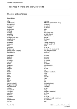 Topic Area 5 Education and work
Topic Area 4 Travel and the wider world
Holidays and exchanges
Foundation
Affe monkey
anders(wo) different (somewhere else)
Anmeldung reception
annehmen to accept
anrufen to phone
Aufenthalt stay
Aufzug lift
Ausflug excursion / trip
ausfüllen to fill in (form)
Auskunft information
Ausland (ins / im) abroad
Ausländer/in foreigner
Aussicht view
Auswahl choice/ selection
Ausweis identity card / I.D
Bär bear
bedienen to serve
Bedienung service (=in restaurant)
Bett (Einzel / Doppel) bed (single/double)
Bettwäsche bedlinen
bedecken to cover
bedeckt overcast
bewölkt overcast
donnern to thunder
dunkel dark
frieren to freeze
Gewitter thunderstorm
Hagel hail
hageln to hail
heiß hot
heiter bright (= weather)
Hitze heat
kalt cold
Klima climate
kühl cool
Löwe lion
nass wet
Nebel (nebelig) fog(gy)/ mist(y)
Regen(mantel) rain(coat)
Regenschirm umbrella
regnen to rain
regnerisch rainy
Schauer shower (=weather)
scheinen to shine
Schnee snow
schneien to snow
schön beautiful / fine (= weather)
sich sonnen to sunbathe
Sonne sun
Page 42 of 52 GCSE German General Vocabulary List
© OCR 2009
 