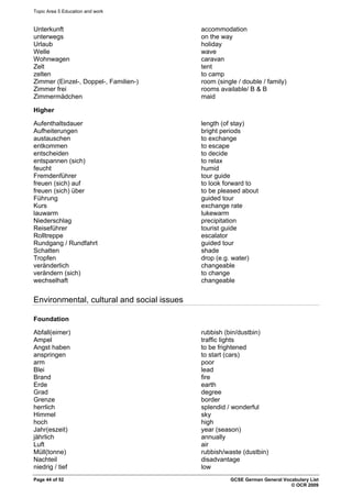 Topic Area 5 Education and work
Unterkunft accommodation
unterwegs on the way
Urlaub holiday
Welle wave
Wohnwagen caravan
Zelt tent
zelten to camp
Zimmer (Einzel-, Doppel-, Familien-) room (single / double / family)
Zimmer frei rooms available/ B & B
Zimmermädchen maid
Higher
Aufenthaltsdauer length (of stay)
Aufheiterungen bright periods
austauschen to exchange
entkommen to escape
entscheiden to decide
entspannen (sich) to relax
feucht humid
Fremdenführer tour guide
freuen (sich) auf to look forward to
freuen (sich) über to be pleased about
Führung guided tour
Kurs exchange rate
lauwarm lukewarm
Niederschlag precipitation
Reiseführer tourist guide
Rolltreppe escalator
Rundgang / Rundfahrt guided tour
Schatten shade
Tropfen drop (e.g. water)
veränderlich changeable
verändern (sich) to change
wechselhaft changeable
Environmental, cultural and social issues
Foundation
Abfall(eimer) rubbish (bin/dustbin)
Ampel traffic lights
Angst haben to be frightened
anspringen to start (cars)
arm poor
Blei lead
Brand fire
Erde earth
Grad degree
Grenze border
herrlich splendid / wonderful
Himmel sky
hoch high
Jahr(eszeit) year (season)
jährlich annually
Luft air
Müll(tonne) rubbish/waste (dustbin)
Nachteil disadvantage
niedrig / tief low
Page 44 of 52 GCSE German General Vocabulary List
© OCR 2009
 