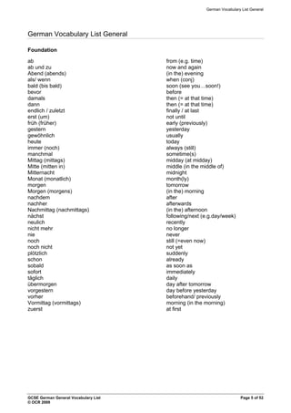 German Vocabulary List General
German Vocabulary List General
Foundation
ab from (e.g. time)
ab und zu now and again
Abend (abends) (in the) evening
als/ wenn when (conj)
bald (bis bald) soon (see you…soon!)
bevor before
damals then (= at that time)
dann then (= at that time)
endlich / zuletzt finally / at last
erst (um) not until
früh (früher) early (previously)
gestern yesterday
gewöhnlich usually
heute today
immer (noch) always (still)
manchmal sometime(s)
Mittag (mittags) midday (at midday)
Mitte (mitten in) middle (in the middle of)
Mitternacht midnight
Monat (monatlich) month(ly)
morgen tomorrow
Morgen (morgens) (in the) morning
nachdem after
nachher afterwards
Nachmittag (nachmittags) (in the) afternoon
nächst following/next (e.g.day/week)
neulich recently
nicht mehr no longer
nie never
noch still (=even now)
noch nicht not yet
plötzlich suddenly
schon already
sobald as soon as
sofort immediately
täglich daily
übermorgen day after tomorrow
vorgestern day before yesterday
vorher beforehand/ previously
Vormittag (vormittags) morning (in the morning)
zuerst at first
GCSE German General Vocabulary List Page 5 of 52
© OCR 2009
 