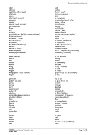 German Vocabulary List General
eben just
ebenso just as
egal (das ist mir egal) (I don’t care!)
ehemalig former / previous
eigen own
eilen (sich beeilen) to hurry (up)
einander one another/ each other
einige some / a few
einmal (noch einmal) once (more)
einverstanden agreed
Ende end / finish
eng narrow / tight
entfernt away / distant
entschuldigen Sie! (sich entschuldigen) excuse me! (to apologise)
Entschuldigung! sorry!
entweder … oder either … or
erinnern (sich) to remind (remember)
erkennen to recognise
erzählen (Erzählung) to tell / recount (story)
es gibt there is / are
es macht nichts it doesn't matter
etwa / ungefähr about / roughly / approximately
etwas (irgend etwas) something (or other)
fallen (lassen) to fall (to drop)
falsch wrong
fast almost
fehlen to be missing
Fehler mistake
fertig ready / finished
finden to find
folgen to follow
Frage (eine Frage stellen) question (to ask a question)
fragen to ask
gar nicht not at all
geben (es gibt) to give (there is)
genau exactly
genug enough
gern glad(ly)
geschlossen closed
getrennt separate(ly)
glauben to think / believe
gleich (der/das/die gleiche) immediately (the same)
glücklich (Glück) happy (good luck)
Gott God
gratulieren to congratulate
Grund ground / reason
Gruss greeting
günstig favourable
gut good
guten Tag hello
haben to have
halb half
Hälfte a half
halten to hold / to stop (moving)
hier here
GCSE German General Vocabulary List Page 7 of 52
© OCR 2009
 