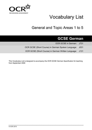 © OCR 2010
Vocabulary List
General and Topic Areas 1 to 5
GCSE German
OCR GCSE in German: J731
OCR GCSE (Short Course) in German Spoken Language: J031
OCR GCSE (Short Course) in German Written Language: J131
This Vocabulary List is designed to accompany the OCR GCSE German Specification for teaching
from September 2009
 