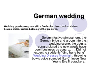 German wedding  Solemn festive atmosphere, the German bride and groom into the wedding scene, the guests congratulated the newlyweds have been business as usual ... .... Did not expect to suddenly &quot;ding bang bang&quot;  Wedding Dresses Moonlight , throwing bowls voice sounded like Chinese New Year's Eve firecrackers.  Wedding guests, everyone with a few broken bowl, broken dishes, broken plates, broken bottles and the like items.  