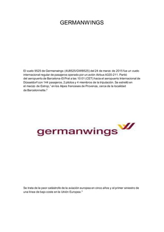 GERMANWINGS
El vuelo 9525 de Germanwings (4U9525/GWI9525) del 24 de marzo de 2015 fue un vuelo
internacional regular de pasajeros operado por un avión Airbus A320-211. Partió
del aeropuerto de Barcelona-El Prat a las 10:01 (CET) hacia el aeropuerto Internacional de
Düsseldorf con 144 pasajeros, 2 pilotos y 4 miembros de la tripulación. Se estrelló en
el macizo de Estrop,1
en los Alpes franceses de Provenza, cerca de la localidad
de Barcelonnette.2
Se trata de la peor catástrofe de la aviación europea en cinco años y el primer siniestro de
una línea de bajo coste en la Unión Europea.3
 