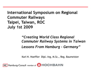 International Symposium on Regional
Commuter Railways
Taipei, Taiwan, ROC
July 1st 2009

       “Creating World Class Regional
       Commuter Railway Systems in Taiwan
       Lessons From Hamburg - Germany”

       Karl H. Hoeffler Dipl.-Ing, M.Sc., Reg. Baumeister


           member of
 