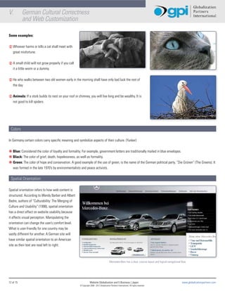 V.         German Cultural Correctness
           and Web Customization

Some examples:


L Whoever harms or kills a cat shall meet with
  great misfortune.


L A small child will not grow properly if you call
  it a little worm or a dummy.


L He who walks between two old women early in the morning shall have only bad luck the rest of
  the day.


L Animals: If a stork builds its nest on your roof or chimney, you will live long and be wealthy. It is
  not good to kill spiders.




 Colors

In Germany certain colors carry specific meaning and symbolize aspects of their culture. (Yunker)


€ Blue: Considered the color of loyalty and formality. For example, government letters are traditionally mailed in blue envelopes.
€ Black: The color of grief, death, hopelessness, as well as formality.
€ Green: The color of hope and conservation. A good example of the use of green, is the name of the German political party, “Die Grünen” (The Greens). It
  was formed in the late 1970’s by environmentalists and peace activists.


 Spatial Orientation:

Spatial orientation refers to how web content is
structured. According to Wendy Barber and Albert
Badre, authors of “Culturability: The Merging of
Culture and Usability” (1998), spatial orientation
has a direct effect on website usability because
it affects visual perception. Manipulating the
orientation can change the user’s comfort level.
What is user-friendly for one country may be
vastly different for another. A German site will
have similar spatial orientation to an American
site as their text are read left to right.



                                                                                            Mercedes-Benz has a clear, concise layout and logical navigational flow.




12 of 15                                                           Website Globalization and E-Business | Japan                                                 www.globalizationpartners.com
                                                       © Copyright 2008 - 2012 Globalization Partners International. All rights reserved.
 