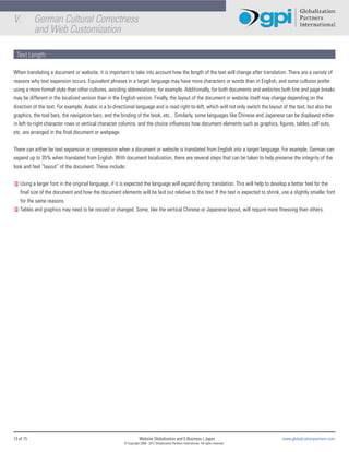 V.         German Cultural Correctness
           and Web Customization

 Text Length:

When translating a document or website, it is important to take into account how the length of the text will change after translation. There are a variety of
reasons why text expansion occurs. Equivalent phrases in a target language may have more characters or words than in English, and some cultures prefer
using a more formal style than other cultures, avoiding abbreviations, for example. Additionally, for both documents and websites both line and page breaks
may be different in the localized version than in the English version. Finally, the layout of the document or website itself may change depending on the
direction of the text. For example, Arabic is a bi-directional language and is read right-to-left, which will not only switch the layout of the text, but also the
graphics, the tool bars, the navigation bars, and the binding of the book, etc... Similarly, some languages like Chinese and Japanese can be displayed either
in left-to-right character rows or vertical character columns, and the choice influences how document elements such as graphics, figures, tables, call outs,
etc. are arranged in the final document or webpage.


There can either be text expansion or compression when a document or website is translated from English into a target language. For example, German can
expand up to 35% when translated from English. With document localization, there are several steps that can be taken to help preserve the integrity of the
look and feel “layout” of the document. These include:


L Using a larger font in the original language, if it is expected the language will expand during translation. This will help to develop a better feel for the
  final size of the document and how the document elements will be laid out relative to the text. If the text is expected to shrink, use a slightly smaller font
  for the same reasons.
L Tables and graphics may need to be resized or changed. Some, like the vertical Chinese or Japanese layout, will require more finessing than others.




13 of 15                                                           Website Globalization and E-Business | Japan                             www.globalizationpartners.com
                                                       © Copyright 2008 - 2012 Globalization Partners International. All rights reserved.
 