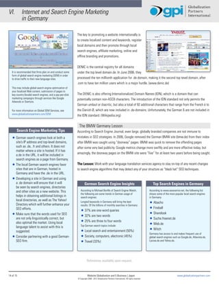 VI.         Internet and Search Engine Marketing
            in Germany

                                                              The key to promoting a website internationally is
                                                              to create localized content and keywords, register
                                                              local domains and then promote through local
                                                              search engines, affiliate marketing, online and
                                                              offline branding and promotions.


                                                              DENIC is the central registry for all domains
   It is recommended that firms plan on and conduct some      under the top level domain.de. In June 2006, they
   form of global search engine marketing (SEM) in order
   to drive traffic to their new language sites.              processed the ten millionth application for .de domain, making it the second top tevel domain, after
                                                              .com to have ten million users which is a major hurdle. (www.denic.de)
   This may include global search engine optimization of
   your localized Web content, submission of pages to
   key country (locale) search engines, and a pay-per-click   The DENIC is also offering Internationalized Domain Names (IDN), which is a domain that can
   marketing campaigns through services like Google           potentially contain non-ASCII characters. The introduction of the IDN standard not only permits the
   Adwords or Overture.
                                                              German umlaut or diacritic, but also a total of 92 additional characters that range from the French é to
   For more information on Global SEM Services, see           the Danish Ø, which are now included in .de-domains. Unfortunately, the German ß are not included in
   www.globalizationpartners.com/SEM
                                                              the IDN standard. (Wikipedia.org)

                                                               The BMW Germany Lesson
       Search Engine Marketing Tips                           According to Search Engine Journal, even large, globally branded companies are not immune to
   Ì German search engines look at both a                     mistakes in SEO strategies. In 2006, Google removed the German BMW site (bmw.de) from their index
     site’s IP address and top-level domains,                 after BMW was caught using “doorway” pages. BMW was quick to remove the offending pages
     such as .de, .fr and others. It does not                 after some very bad publicity. Google metrics change more swiftly and are more effective today, but
     matter where a site is hosted. If it has
                                                              amazingly, the doorway pages on the BMW site were “live” for at least two years before being caught.
     a.de in the URL, it will be included in
     search engines as a page from Germany.
   Ì The local German search engines favor                    The Lesson: Work with your language translation services agency to stay on-top of any recent changes
     sites that are in German, hosted in                      to search engine algorithms that may detect any of your structure as “black hat” SEO techniques.
     Germany and have the .de in the URL.
   Ì Developing a site in German and using
     a .de domain will ensure that it will                            German Search Engine Insights                                                   Top Search Engines in Germany
     be seen by search engines, directories
     and other sites as a new website. This                      According to Michael Bonfils of Search Engine Watch,                              According to www.seowarrior.net, the following list
                                                                 the following are some trends in German usage of                                  shows some of the more popular local search engines
     helps in obtaining additional listings in                   search engines:                                                                   in Germany:
     local directories, as well as The Yahoo!                    Longtail keywords in Germany will bring the best                                  Ì Abacho
     Directory which will further enhance your                   results. Of the billions of monthly searches in Germany:
     SEO efforts.                                                                                                                                  Ì Fireball
                                                                 Ì 37% are one-word queries
   Ì Make sure that the words used for SEO                                                                                                         Ì Sharelook
                                                                 Ì 32% are two words
     are not only linguistically correct, but                                                                                                      Ì Suche.freenet.de
     also optimal the market. Using local                        Ì 25% are three to four words
                                                                 Top German search topics include:
                                                                                                                                                   Ì Web.de
     language talent to assist with this is
                                                                 Ì Local search and entertainment (50%)                                            Ì Witch
     suggested.
                                                                                                                                                   Germany has access to and makes frequent use of
   Ì Consider partnering with a good German-                     Ì Society, computers, electronic (45%)                                            global search engines such as Google.de, Altavista.de,
     SEO firm.                                                   Ì Travel (33%)                                                                    Lycose.de and Yahoo.de.




                                                                         References available upon request.



14 of 15                                                                  Website Globalization and E-Business | Japan                                                       www.globalizationpartners.com
                                                              © Copyright 2008 - 2012 Globalization Partners International. All rights reserved.
 