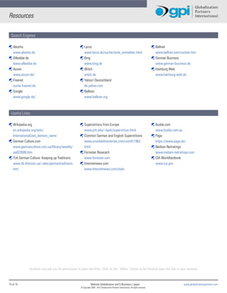 Resources

 Search Engines

ß Abocho                                           ß Lycos                                                                               ß Bellnet
  www.abacho.de                                      www.lycos.de/suche/seite_anmelden.html                                                www.bellnet.com/suchen.htm
ß Allesklar.de                                     ß Bing                                                                                ß German Business
  www.allesklar.de                                   www.bing.de                                                                           www.german-business.de
ß Acoon                                            ß Witch                                                                               ß Hamburg Web
  www.acoon.de/                                      witch.de                                                                              www.hamburg-web.de
ß Freenet                                          ß Yahoo! Deutschland
  suche.freenet.de                                   de.yahoo.com
ß Google                                           ß Balloon
  www.google.de/                                     www.balloon.org



 Useful Links

ß Wikipedia.org                                    ß Superstitions from Europe                                                           ß Budde.com
  en.wikipedia.org/wiki/                             www.pitt.edu/~dash/superstition.html                                                  www.budde.com.au
  Internationalized_domain_name                    ß Common German and English Superstitions                                             ß Pago
ß German Culture.com                                 www.unsolvedmysteries.com/usm411962.                                                  https://www.pago.de/
  www.germanculture.com.ua/library/weekly/           html                                                                                ß Neilsen Netratings
  aa022699.htm                                     ß Forrester Reserach                                                                    www.nielsen-netratings.com
ß TLK German Culture: Keeping up Traditions          www.forrester.com                                                                   ß CIA Worldfactbook
  www.tlc.kherson.ua/~alex/germantraditions.       ß Internetnews.com                                                                      www.cia.gov
  htm                                                www.Internetnews.com/stats




              Acrobat may ask you for permission to open the links. Click on the “Allow” button to let Acrobat open the link in your browser



15 of 15                                                        Website Globalization and E-Business | Japan                                                  www.globalizationpartners.com
                                                    © Copyright 2008 - 2012 Globalization Partners International. All rights reserved.
 