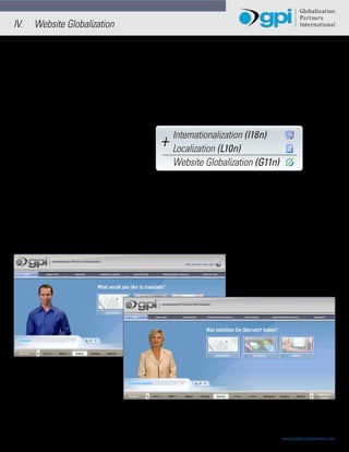 IV.       Website Globalization

                                  Whether you are trying to launch a multilingual website in order to expand the markets for your
                                  products and services, or you are trying to increase your company’s global operational efficiencies by
                                  developing multilingual extranets and intranets, Website Globalization is a requirement to make either
                                  a reality. In order to enable your web presence to communicate, conduct and complete international
                                  e-Business, you need to translate (globalize) your website.


                                  Website translation is also known as “Website Globalization”. In order to truly “translate” a website
                                  into other languages you may need both Internationalization (I18n) and Localization (L10n) services.




                                                               +

                                  Internationalization (I18n) involves enabling the backend of a website to handle different
                                  languages, character sets, currencies, submit form data, site search capabilities, etc… and involves
                                  understanding what database and content management systems you are using to author, store and
                                  publish your site’s content.


                                  Localization (L10n) involves translating and localizing the front end of your website into different
                                  languages ensuring all content (text and graphics) is translated in an accurate and culturally correct
                                  manner.




                                  The next two pages detail the steps that may be performed in a typical website globalization project.
                                  The tables list the team members, tasks and standard quality assurance steps utilized in translating
                                  a website.

6 of 15                                       Website Globalization and E-Business | Japan                             www.globalizationpartners.com
                                  © Copyright 2008 - 2012 Globalization Partners International. All rights reserved.
 