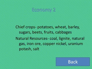 Chief crops- potatoes, wheat, barley,
 sugars, beets, fruits, cabbages
Natural Resources- coal, lignite, natural
 gas, iron ore, copper nickel, uranium
 potash, salt


                               Back
 