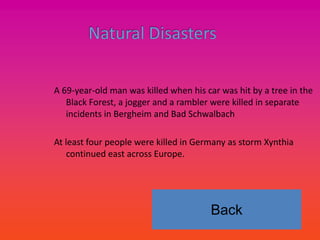 A 69-year-old man was killed when his car was hit by a tree in the
   Black Forest, a jogger and a rambler were killed in separate
   incidents in Bergheim and Bad Schwalbach

At least four people were killed in Germany as storm Xynthia
    continued east across Europe.




                                       Back
 