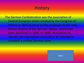 History
The German Confederation was the association of
  Central European states created by the Congress of
  Vienna in 1815 to serve as the successor to the Holy
  Roman Empire of the German Nation, which had
  been abolished in 1806. In 1848, revolutions by
  liberals and nationalists occurred in an attempt to
  establish a unified German state



                                        Back
 