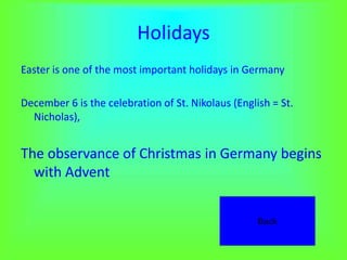 Holidays
Easter is one of the most important holidays in Germany

December 6 is the celebration of St. Nikolaus (English = St.
  Nicholas),


The observance of Christmas in Germany begins
  with Advent


                                                    Back
 