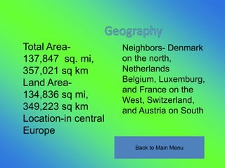 Total Area-           Neighbors- Denmark
137,847 sq. mi,       on the north,
357,021 sq km         Netherlands
Land Area-            Belgium, Luxemburg,
                      and France on the
134,836 sq mi,
                      West, Switzerland,
349,223 sq km         and Austria on South
Location-in central
Europe
                         Back to Main Menu
 