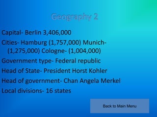 Capital- Berlin 3,406,000
Cities- Hamburg (1,757,000) Munich-
  (1,275,000) Cologne- (1,004,000)
Government type- Federal republic
Head of State- President Horst Kohler
Head of government- Chan Angela Merkel
Local divisions- 16 states

                                Back to Main Menu
 