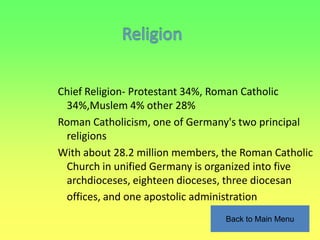 Chief Religion- Protestant 34%, Roman Catholic
 34%,Muslem 4% other 28%
Roman Catholicism, one of Germany's two principal
 religions
With about 28.2 million members, the Roman Catholic
 Church in unified Germany is organized into five
 archdioceses, eighteen dioceses, three diocesan
 offices, and one apostolic administration
                                 Back to Main Menu
 