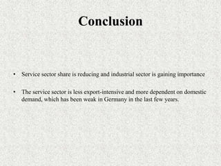 Conclusion


• Service sector share is reducing and industrial sector is gaining importance

• The service sector is less export-intensive and more dependent on domestic
  demand, which has been weak in Germany in the last few years.
 