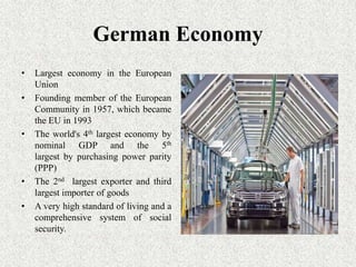 German Economy
•   Largest economy in the European
    Union
•   Founding member of the European
    Community in 1957, which became
    the EU in 1993
•   The world's 4th largest economy by
    nominal GDP and the 5th
    largest by purchasing power parity
    (PPP)
•   The 2nd largest exporter and third
    largest importer of goods
•   A very high standard of living and a
    comprehensive system of social
    security.
 