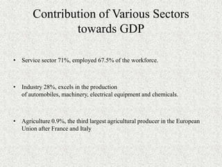 Contribution of Various Sectors
               towards GDP

• Service sector 71%, employed 67.5% of the workforce.



• Industry 28%, excels in the production
  of automobiles, machinery, electrical equipment and chemicals.



• Agriculture 0.9%, the third largest agricultural producer in the European
  Union after France and Italy
 