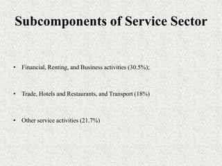 Subcomponents of Service Sector


• Financial, Renting, and Business activities (30.5%);



• Trade, Hotels and Restaurants, and Transport (18%)



• Other service activities (21.7%)
 