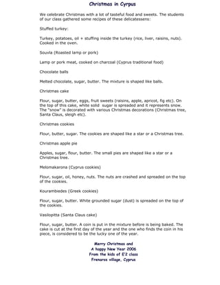 Christmas in Cyrpus

We celebrate Christmas with a lot of tasteful food and sweets. The students
of our class gathered some recipes of these delicatessens:

Stuffed turkey:

Turkey, potatoes, oil + stuffing inside the turkey (rice, liver, raisins, nuts).
Cooked in the oven.

Souvla (Roasted lamp or pork)

Lamp or pork meat, cooked on charcoal (Cyprus traditional food)

Chocolate balls

Melted chocolate, sugar, butter. The mixture is shaped like balls.

Christmas cake

Flour, sugar, butter, eggs, fruit sweets (raisins, apple, apricot, fig etc). On
the top of this cake, white solid sugar is spreaded and it represents snow.
The “snow” is decorated with various Christmas decorations (Christmas tree,
Santa Claus, sleigh etc).

Christmas cookies

Flour, butter, sugar. The cookies are shaped like a star or a Christmas tree.

Christmas apple pie

Apples, sugar, flour, butter. The small pies are shaped like a star or a
Christmas tree.

Melomakarona (Cyprus cookies)

Flour, sugar, oil, honey, nuts. The nuts are crashed and spreaded on the top
of the cookies.

Kourambiedes (Greek cookies)

Flour, sugar, butter. White grounded sugar (dust) is spreaded on the top of
the cookies.

Vasilopitta (Santa Claus cake)

Flour, sugar, butter. A coin is put in the mixture before is being baked. The
cake is cut at the first day of the year and the one who finds the coin in his
piece, is considered to be the lucky one of the year.

                             Merry Christmas and
                            A happy New Year 2006
                           From the kids of E’2 class
                            Frenaros village, Cyprus
 
