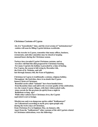 Christmas Customs of Cyprus

Ah, it is "kourabiedes" time, and the sweet aroma of "melomakarona"
cookies will soon be filling Cypriot kitchens worldwide.

For the traveler to Cyprus, remember that many offices, business,
restaurants, and other amenities may be closed or keeping
unusual hours during the Christmas season.

Turkeys have invaded Cypriot Christmas customs, and so
 travelers will find this dish prepared for Christmas feasting.
 For many Cypriots the holiday is preceded by a time of fasting.
For Cyprus, the season is full swing by December 6th,
the Feast of St. Nicholas, and will
last through January 6th, the Feast of Epiphany.

Christmas in Cyprus is traditionally a solemn, religious holiday.
Throughout the festivities, there is no doubt that Cyprus
honors Christ at Christmas.
 Beautiful carols called "kalanda" have been handed down
 from Byzantine times and add to the reverent quality of the celebration.
Are the remote Cyprus villages, with their whitewashed walls,
 stone corrals for the precious (in spirit) from a night in
 Bethlehem so long ago?
 While other cultures have Christmas elves, the Cypriot
equivalent is not so benign.

Mischievous and even dangerous sprites called "Kalikantzari"
 (or Calicantzari) according to myth; prey upon people only
during the twelve days of Christmas,
from Christmas Eve to Epiphany Day, on January, 6th.
Apart from the "kalikantzari" other customs of the old Cypriots related
to Christmas celebrations, were the following:-
 