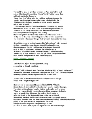 The children used to get their presents on New Year's Day and
not on Christmas Day, as their "Santa" is Ai-Vasilis, whom they
celebrate on the 1st January.
 So on New Year's Eve, after the children had gone to sleep, the
 mother used to place Santa's cake with a coin inside by the
 Christmas tree, lighting a candle on it and placing a goblet
full of wine next to it.
Tradition says, that Ai-Vasilis would come exhausted; he blessed
the cake and drank the wine. Then he placed the presents for the
 children of the family under the tree. The children used to
wake early in the morning and after cutting
the "Vasilopitta" - Santa's cake - to find out who would be the
 lucky one of the year - it was the person who had the piece with
 the coin in it - they rushed to get their presents from under the tree.

Grandfathers and grandmothers used to "ploumizoun" (give money)
to their grandchildren on the morning of Epiphany Day, on
the 6th January. So, the children, early in the morning used
to go to their grandparents and said the following verse
'Kalimera ke ta Phota ke tin ploumistira prota" (Good morning
 on this day of light and let us have our gift first). The grandparents
were pleased and gave them their tip (money-gift).

-:¦:-.....-:¦:-.....-:¦:-.....-:¦:-.....-:¦:-

The story of Ayios Vasilis (Santa Claus)
according to Greek tradition

"Ayios Vasilis is coming from Caesarea, holding a piece of paper and a pen!"
A beautiful scene that is repeated every year on New Year's Eve and children
wait eagerly to receive their presents from Ayios Vasilis.

Ayios Vasilis is the children's favorite saint because he always
comes with a bag full of presents.

He was born in Caesarea of Kappadokia in 330AD. When he
finished school, he went to Constantinople where he studies theology.
Then he went to Athens where he studied philosophy and rhetoric.
When he returned to his country he retired in a monastery in Pontos
where he studied the Bible and the ancient Greek writers.
After the death of the Bishop of Caesarea, he was ordained
Bishop and his fame for his charities was so great that people started
imagining him as a good old man who comes round holding a bag full of goodies
giving to the poor whatever they desired. He wrote
many wise books so people always thought of him
as a man of books with paper and a pen in hand. He was as simple
 