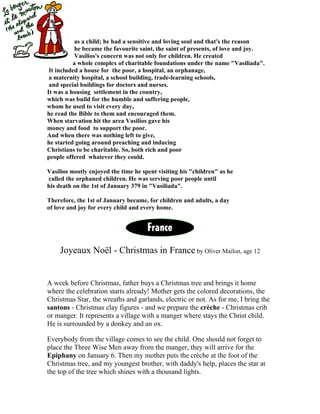 as a child; he had a sensitive and loving soul and that's the reason
           he became the favourite saint, the saint of presents, of love and joy.
           Vasilios's concern was not only for children. He created
          a whole complex of charitable foundations under the name "Vasiliada".
 It included a house for the poor, a hospital, an orphanage,
 a maternity hospital, a school building, trade-learning schools,
 and special buildings for doctors and nurses.
It was a housing settlement in the country,
which was build for the humble and suffering people,
whom he used to visit every day,
he read the Bible to them and encouraged them.
When starvation hit the area Vasilios gave his
money and food to support the poor.
And when there was nothing left to give,
he started going around preaching and inducing
Christians to be charitable. So, both rich and poor
people offered whatever they could.

Vasilios mostly enjoyed the time he spent visiting his "children" as he
called the orphaned children. He was serving poor people until
his death on the 1st of January 379 in "Vasiliada".

Therefore, the 1st of January became, for children and adults, a day
of love and joy for every child and every home.




    Joyeaux Noël - Christmas in France by Oliver Mailon, age 12


A week before Christmas, father buys a Christmas tree and brings it home
where the celebration starts already! Mother gets the colored decorations, the
Christmas Star, the wreaths and garlands, electric or not. As for me, I bring the
santons - Christmas clay figures - and we prepare the crèche - Christmas crib
or manger. It represents a village with a manger where stays the Christ child.
He is surrounded by a donkey and an ox.

Everybody from the village comes to see the child. One should not forget to
place the Three Wise Men away from the manger, they will arrive for the
Epiphany on January 6. Then my mother puts the crèche at the foot of the
Christmas tree, and my youngest brother, with daddy's help, places the star at
the top of the tree which shines with a thousand lights.
 