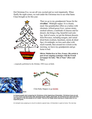 On Christmas Eve, we are all very excited and we wait impatiently. When
finally the night comes, we rush under the Christmas tree to see what Santa
Claus brought us for this year.

                                            Then we go to my grandparents' house for the
                                            réveillon - Midnight supper. It is a hearty
                                            meal. Our grandmother offers us a turkey with
                                            chestnuts, refined goose liver, various meats,
                                            smoked salmon, a multitude of cheeses and for
                                            dessert, she brings a big, beautiful iced yule-
                                            log. And of course, we get the thirteen desserts
                                            from Provence, including nougats, and varied
                                            dried fruits (walnuts, hazelnuts, raisins & dried
                                            figs.) At midnight, we kiss each other with
                                            much warmth, then around two o'clock in the
                                            morning, we leave my grandparents and go
                                            home to bed.

                                            Olivier Mailon lives in Nice, France. His article is
                                            part of our ongoing exchanges with the French
                                            newspaper for kids, "Hic et Nunc" (Here and
                                            Now.)

- originally published in the Holiday 1993 issue of ZuZu




                                 Click Ruby Slippers to go HOME
Christmas in Poland


In Poland people start preparing for Christmas at the beginning of December. Christmas trees are set
in every home and decorated with sparkling tinsel, lights, glass balls. On Christmas Eve when the first
star appears in the sky people sit at a table. They do not forget about leaving an empty place for an
expected guest.


At midnight many people go to church to attend a special mass. 25 December is spent at home. The next day
 