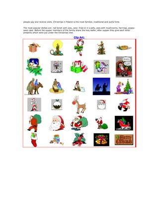 people pay and receive visits. Christmas in Poland is the most familiar, traditional and joyful time.


The most popular dishes are: red borsh with pies, carp: fried or in a jelly, pies with mushrooms, herrings, poppy-
seed cake. Before the supper members of the family share the holy wafer, after supper they give each other
presents which were put under the Christmas tree.

                                                    Clip Art:
 