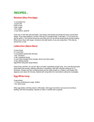 RECIPES...
Reisbrei (Rice Porridge)
½ converted rice
1 quart milk
Pinch of salt
4 tbls. sugar
1 tbl. butter
¼ cup raisins, optional

Cook rice in milk with salt and butter, very slowly until kernels are tender but have not lost their
shape. If you have patience, do this in the top of a double broiler. It will take 1 ½ to 2 hours but
will be worth it. The mixture should be very thick and can be stirred several times during cooking.
When done, flavor with sugar, cinnamon and add raisins--if you are using them. This may be
served hot or cold.

Lebkuchen (Spice Bars)
2 cups honey
5 ½ cups flour
¾ cup grated unblanched almonds
1 tsp. cinnamon
½ tsp. powdered cloves
¾ cup mixed candied fruits (orange, lemon and citron peel)
½ tsp. baking powder
Egg White Icing (see recipe below)

Heat honey until thin; do not boil. Mix in all other ingredients except icing. Turn onto floured board
and knead until smooth, adding a little flour if necessary. Roll with a floured rolling pin to ½"
thickness. Grease and flour a baking sheet and lay rolled dough on it. Bake in pre-heated 350
degrees oven about 20 minutes. Spread with icing while hot; cool before cutting into rectangles.

Egg White Icing
2 egg whites
1 ¼ cups confectioner's sugar, shifted
1 tbl. lemon juice

Whip egg whites until they stand in stiff peaks. Add sugar and lemon and juice and continue
beating until thick and glossy. Spread on cake or cookies with a spatula.
 