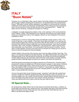 ITALY
"Buon Natale"
Christmas, as it is celebrated in Italy, has two origins: the familiar traditions of Christianity blended
with the pagan traditions predating the Christmas era. The greatest feast of the ancient Roman
Empire, "Saturnalia" (a winter solstice celebration), just happens to coincide with the Christmas
celebrations of the Advent. Consequently, Christmas fairs, merry-making and torch processions,
honor not only the birth of Christ, but also the birth of the "Unconquered Sun." "Natale," the
Italian word for Christmas, is literally the translation for "birthday."

A delightful, but rapidly disappearing tradition in Italy, is the ushering in of the coming festivities
by the "Piferari" or fifers. They descend from the mountains of the Abruzzo and Latium playing
inviting and characteristic tunes on their bagpipes, filling the air with anticipation for the joyous
celebration to come.

Christmas Eve is a time for viewing Italy's artistic and elaborate manger scenes or Cribs. They
consist of figurines, in clay or plaster , of the infant Jesus, Mary and Joseph. An ox and ass are
nearby because legend has it that they warmed the child with their breath. It is around this basic
focal point that individual artisans create their own intricate landscapes. There may be grottoes,
small trees, lakes, rivers, the lights of "Bethlehem" in the background, angels hung from wires,
and occasionally, even local heroes. The most beautiful Cribs are set up in churches. There is
often a contest between churches of the same town for the best Crib. People go from church to
church to view and compare the Cribs and displays.

Another tradition is the burning of the Yule log, which must stay alight until New Year's Day. This,
again, is an example of pagan and Christian blending. The pagan belief explains the purifying and
revitalizing power of fire, and that with the burning log, the old year and its evils are destroyed.
Christian legend tells how the Virgin Mary enters the homes of the humble at midnight while the
people are away at Midnight Mass and warms her newborn child before the blazing log.

Amidst the general merrymaking and religious observance of Christmas Eve, Christmas tapers
(long slender candles) are lighted and a Christmas banquet is spread. In some places, Christmas
Eve dinner consists largely of fish. There may be as many as 10 t 20 fish dishes prepared. In
Rome, the traditional dish of Christmas Eve is "Capitone," a big female eel, roasted, baked or
fried. North of Rome a traditional dish may be pork, sausage packed in a pig's leg, smothered in
lentils, or turkey stuffed with chestnuts.

Common throughout Italy are the Christmas sweets: "panettone" (cake filled with candied fruit),
"torrone" (nougat) and "panforte" (gingerbread) made with hazelnuts, honey and almonds. All
Christmas sweets, as a rule, contain nuts and almonds. Peasant folklore theorizes that to eat nuts
favors the fertility of the earth and aids in the increase of flocks and family. In ancient Rome,
honey was offered at this time of year so that the new year might be sweet.


Of Special Note...
On Christmas Eve, Italian children set out their shoes for the female Santa Claus, La Befana, to
fill with gifts of all kinds like toys, candies and fruit. If the children were good, their shoes would be
filled on Christmas morning. If they were bad, they would find their shoes filled with coal. La
Befan is the best-known legend in Italy.
 