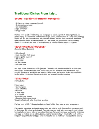 Traditional Dishes From Italy...
SPUMETTI (Chocolate-Hazelnut Meringues)
1 lb. hazelnut meats, coarsely chopped
1 lb. confectioner's sugar
1 oz. cocoa (2tbls.)
2 tsps. cinnamon
5-6 egg whites

Preheat oven to 325 F. Cut baking pan liner paper or brown paper to fit 2 baking sheets and
grease lightly. Put hazelnuts, confectioner's sugar, cocoa, and cinnamon in a large bowl; add egg
whites and mix well until mixture is well blended--about 5 minutes. Wet hands with water and
break off small pieces of mixture (about 1 tbl.) and shape into round balls. Place on baking
sheets, 1 inch apart, and bake for approximately 30 minutes. Makes approx. 3 ½ dozen.

"ZUCCHINE IN AGRODOLCE"
(Sweet and Sour Zucchini)

3 tbls. olive oil
4 med. zucchini, thinly sliced
2 cloves garlic, crushed
1 tbl. vinegar
¼ cup water
Salt and pepper
3 tbls. pine nuts

In a large skillet, heat oil and sauté garlic for 2 minutes. Add zucchini and sauté on both sides
until golden. Sprinkle with pine nuts, raisins, and salt and pepper to taste and simmer for 3
minutes. Mix vinegar with water and pour into skillet; cover and simmer slowly until zucchini is
tender--about 10 minutes. Discard garlic; cool and serve at room temperature.

"STRUFFOLI"
(Honey Balls)

2 cups water
1 cup margarine
4 cups sifted flour
¼ tsp. salt
10 large eggs
16 oz. honey
½ cup pine nuts, toasted
1/3 cup candied orange peels
½ cup (multicolored) cake-decorating sprinkles

Preheat oven to 350 F. Grease two baking sheets lightly. Have eggs at room temperature.

Place water, margarine, and salt in a saucepan and bring to broil. Remove from range and cool
for 3 minutes. Stir in flour and mix well. Return to heat and cook, stirring constantly, until mixture
forms a ball and leaves sides of pan--about 1 minute. Remove from range and cool for 5 minutes.
Add eggs to mixture, one at a time, beating hard for approximately 1 minute after each addition.
Fill pastry bag with batter and pipe small rounds (the size of marbles) 1 inch apart onto baking
 