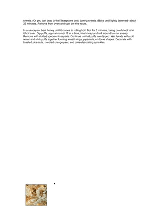 sheets. (Or you can drop by half teaspoons onto baking sheets.) Bake until lightly browned--about
25 minutes. Remove from oven and cool on wire racks.

In a saucepan, heat honey until it comes to rolling boil. Boil for 5 minutes, being careful not to let
it boil over. Dip puffs, approximately 12 at a time, into honey and roll around to coat evenly.
Remove with slotted spoon onto a plate. Continue until all puffs are dipped. Wet hands with cold
water and stick puffs together forming wreath rings, pyramids, or dome shapes. Decorate with
toasted pine nuts, candied orange peel, and cake-decorating sprinkles.




                            •
 