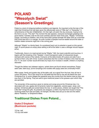 POLAND
"Wesolych Swiat"
(Season's Greetings)
Poland is a land of intriguing traditions traditions and legends. So important is the first star of the
night that Christmas Eve has been given the affectionate name of "little star" or "Gwiazdka," in
remembrance of the star of Bethlehem. On that night, all watch the sky anxiously, hoping to be
the first to cry out, "The star!' The moment the star appears, everyone exchanges greetings and
good wishes. Families unite for the most carefully planned meal of the year, "Wigilia," Christmas
supper. According to tradition, bits of hay have been spread beneath the table cloth as a reminder
that Christ was born in a manger. An even number of people must be seated around the table or
tradition states someone might die in the coming year.

Although "Wigilia" is a family feast, it's considered back luck to entertain a guest on this sacred
night. In some places an empty place setting is left at the table in case a stranger should happen
arrive.

Traditionally, there is no meat served during "Wigilia." Still, the meal is plentiful and luxurious. It
begins with the breaking of the "Oplatek," a semi-transparent wafer of unleavened dough,
stamped with scenes of the nativity. Everyone at the table breaks off a piece and eats it as a
symbol of their unity with Christ. Custom prescribes that the number of dishes in the meal be odd,
9 or 11. An even number would eliminate any hope of an increase in wealth, children or anything
desirable.

Though the dishes vary between regions, certain items are found almost everywhere. Poppy
seed cake, beet soup, prune dumplings and noodles with poppy seed are universally Polish.

After supper, family and guests stay at the table until, at a signal from the host, they all rise in
unison and leave. This is the result of an old belief that the first to rise will die before the next
Christmas Eve. In some villages the peasants save the crumbs from this festive meal so they can
sow them in the Spring. They are said to give medicinal power to the grasses upon which they
are sprinkled.

The remainder of the evening is given to stories and songs around the Christmas tree. It is
decorated with nuts, apples and ornaments made from eggshells, colored paper, straw, and
painted. Christmas gifts are tucked below the tree. In some places, children are taught that "The
Little Star" brings the gifts. As presents are wrapped, a rollers may float from house to house,
receiving treats from tree and table. At midnight, the little ones are put to bed and the elders
attend "Pasterka," or Shepherd's Mass.


Traditional Dishes From Poland...
Uszka Z Grzybami
(Mushroom pockets)
1/2 tsp. salt
1/2 cup cold water
 