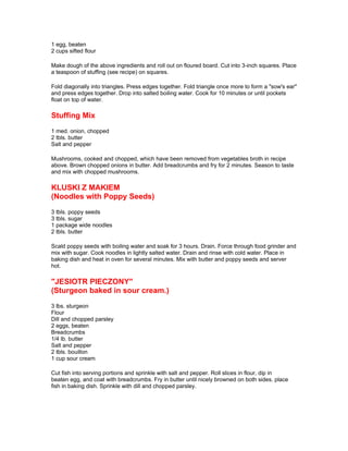 1 egg, beaten
2 cups sifted flour

Make dough of the above ingredients and roll out on floured board. Cut into 3-inch squares. Place
a teaspoon of stuffing (see recipe) on squares.

Fold diagonally into triangles. Press edges together. Fold triangle once more to form a "sow's ear"
and press edges together. Drop into salted boiling water. Cook for 10 minutes or until pockets
float on top of water.

Stuffing Mix
1 med. onion, chopped
2 tbls. butter
Salt and pepper

Mushrooms, cooked and chopped, which have been removed from vegetables broth in recipe
above. Brown chopped onions in butter. Add breadcrumbs and fry for 2 minutes. Season to taste
and mix with chopped mushrooms.

KLUSKI Z MAKIEM
(Noodles with Poppy Seeds)
3 tbls. poppy seeds
3 tbls. sugar
1 package wide noodles
2 tbls. butter

Scald poppy seeds with boiling water and soak for 3 hours. Drain. Force through food grinder and
mix with sugar. Cook noodles in lightly salted water. Drain and rinse with cold water. Place in
baking dish and heat in oven for several minutes. Mix with butter and poppy seeds and server
hot.

"JESIOTR PIECZONY"
(Sturgeon baked in sour cream.)
3 lbs. sturgeon
Flour
Dill and chopped parsley
2 eggs, beaten
Breadcrumbs
1/4 lb. butter
Salt and pepper
2 tbls. bouillon
1 cup sour cream

Cut fish into serving portions and sprinkle with salt and pepper. Roll slices in flour, dip in
beaten egg, and coat with breadcrumbs. Fry in butter until nicely browned on both sides. place
fish in baking dish. Sprinkle with dill and chopped parsley.
 