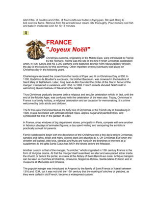 Add 2 tbls. of bouillon and 2 tbls. of flour to left-over butter in frying pan. Stir well. Bring to
boil over low flame. Remove from fire and add sour cream. Stir thoroughly. Pour mixture over fish
and bake in moderate oven for 10-15 minutes.




                     FRANCE
                     "Joyeux Noëll"
                      Christmas customs, originating in the Middle East, were introduced to France
                      by the Romans. Reims was the site of the first French Christmas celebration
when, in 496, Clovis and his 3,000 warriors were baptized. Bishop Rémi had purposely chosen
the day of the Nativity for this ceremony. Other important events eventually took place on
Christmas day in the following years.

Charlemagne received the crown from the hands of Pope Leo III on Christmas Day in 800. In
1100, Godefroy de Bouillon's successor, his brother Baudouin, was crowned in the basilica of
Saint Mary of Bethlehem. Later, King Jean-le-Bon founded the Order of the Star in honor of the
manger; it remained in existence until 1352. In 1389, French crowds shouted Noël! Noël! in
welcoming Queen Isabeau of Bavaria to the capital.

Thus Christmas gradually became both a religious and secular celebration which, in fact, until the
end of the Middle Ages, was confused with the celebration of the new year. Today, Christmas in
France is a family holiday, a religious celebration and an occasion for merrymaking. It is a time
welcomed by both adults and children.

The fir tree was first presented as the holy tree of Christmas in the French city of Strasbourg in
1605. It was decorated with artificial colored roses, apples, sugar and painted hosts, and
symbolized the tree in the garden of Eden.

In France, shop windows of big department stores, principally in Paris, compete with one another
in fabulous displays of animated figures; a day spent visiting and comparing the exhibits is
practically a must for parents.

Family celebrations begin with the decoration of the Christmas tree a few days before Christmas;
candles and lights, tinsel and many colored stars are attached to it. On Christmas Eve when the
children are asleep, little toys, candies and fruits are hung on the branches of the tree as a
supplement to the gifts Santa Claus has left in the shoes before the fireplace.

Another custom is that of the manger, "la crèche," which originated in 12th century France in the
form of liturgical drama. At first the manger itself resembled an alter and was placed either inside
the church or before the portal, as it was at the Abbey of Saint-Benoît-sur-Loire. Antique mangers
can be seen in churches at Chartres, Chaource, Nogent-le-Rotrou, Sainte-Marie d'Oloron and in
museums at Marseilles and Orleans.

The popular manger was introduced in Avignon by the family of Saint Francis of Assisi between
1316 and 1334, but it was not until the 16th century that the making of crèches or grebbes, as
they were called in old French, became a widespread custom.
 