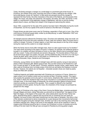 Today, the family arranges a manger on a small stage in a prominent part of the house. In
Provence, the children bring rocks, branches and moss to make a setting for the manger. Little
terra-cotta figures, known as "santons" or little saints are grouped around the manger to
represent the Holy Family, the other characters of the story of the Nativity, and the people of the
village: the mayor, the priest, the policeman, the butcher, the baker, the miller, the farmer. In the
stable is a reproduction of the legendary manger of Bethlehem, with the ox and the donkey
placed close to Jesus, and Mary and Joseph in the foreground welcoming the visitors.

Since 1803, a special fair for the sale of the santons has been held in Marseilles during the month
of December, but the true capital of the world of santons is the little town of Aubagne.

Puppet shows are also given every year for Christmas, especially in Paris and in Lyon. One of the
most famous Christmas puppet plays, written by de Marynbourg, is called "Bethlehem 1933" and
is a masterpiece of popular art.

At midnight everyone attends the Christmas mass. Churches and cathedrals, large and small, are
magnificently lit and echo the joyful melodies of carols, bells and carillons. Many churches have a
crèche or manger. Formerly, in certain regions, a real infant was placed on the hay of the manger
during the mass but this custom is no longer observed.

When the family returns home after midnight mass, there is a late supper known as "le réveillon."
The meal varies according to the region of France. In Alsace, for example, the traditional goose is
brought in on a platter and given the place of honor on the table. Bretons serve buckwheat cakes
with sour cream. Turkey and chestnuts are served in Burgundy. The favorite dishes of Paris and
the Ile-de-France region are oysters, foie gras, and the traditional cake in the form of a Yule log or
"bûche de Noël" which used to burn on the hearth on Christmas Eve. The wines served are
generally Muscadet, Anjou, Sauterne and Champagne.

Ordinarily, young children do not attend midnight mass with their parents, but go to bed early to
dream of their Christmas gifts. Before going to bed, they put their shoes by the fireside for a gift
from "le père de Noël" or "le petit Jésus." Formerly, peasants' wooden shoes, called sabots, were
often used at Christmas time, but today shoes of any kind are set before the fireplace or around
the tree. However, the sabots are not forgotten - chocolate wooden shoes are made by pastry
shops and filled with candies.

Traditional legends and beliefs associated with Christmas are numerous in France. Alsace is a
region where a lot of tradition exists such as marchés de Noel, Christmas markets. This region
has possibly the greatest community spirit. In some towns, shepherds offer a lamb on Christmas
Eve, while in others the réveillonis held in the snow mountains or a song festival precedes the
midnight mass. In the small village of Solliesville, the whole population gathers bringing bread,
meat and candies as a symbol of the apostles. Then a supper is offered to the important
townspeople and their guests. During the mass, the characters of the manger are portrayed by
people from the village.

The magic of Christmas is the magic of the Orient. During the Middle Ages, minstrels wandered
through villages and towns, telling "Marveiles qui advinrent en la Sainte Nuit," the legend of the
flight into Egypt, or the legend of the sower who, when asked which way the Holy Family had
gone, deceived King Herod. Legends told around the fire on Christmas Eve are nearly all
forgotten; but some of them have been transformed into fairy tales or fantasies. One story is that
of the dancers condemned to dance incessantly for a year because their movements had turned
the priest's thoughts during the midnight mass. Another such tale is the charming story of the little
homeless matchgirl who, sitting in the snow on the sidewalk, struck all her matches in order to
imagine what Christmas would be like in a house; but Christmas is a time of miracles and at the
striking of the last match the little girl was conveyed to Paradise by shining golden angels.
 