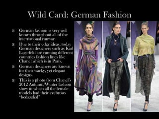    German fashion is very well
    known throughout all of the
    international runway.
   Due to their edgy ideas, today
    German designers such as Karl
    Lagerfeld are running different
    countries fashion lines like
    Chanel which is in Paris.
   German designers are known
    for their wacky, yet elegant
    designs.
   This is a photo from Chanel’s
    2012 Autumn/Winter fashion
    show in which all the female
    models had their eyebrows
    “bedazzled”
 