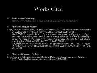    Facts about Germany:
    http://www.tatsachen-ueber-deutschland.de/index.php?L=1

   Photo of Angela Merkel
http://www.google.com/imgres?q=Germany%27s+Leader&um=1&hl=en&s
    a=N&tbo=d&biw=1366&bih=667&tbm=isch&tbnid=t7f_IG-
    hfwBZNM:&imgrefurl=http://www.solarnavigator.net/geography/ger
    many.htm&docid=_8X6UBXLAvITrM&imgurl=http://www.solarnaviga
    tor.net/geography/geography_images/Germany_Angela_Merkel_chanc
    ellor.jpg&w=300&h=357&ei=aW6iUIKmEo7I0AHx-
    IDQBg&zoom=1&iact=rc&dur=577&sig=108930224931882274021&page=
    1&tbnh=156&tbnw=144&start=0&ndsp=20&ved=1t:429,r:3,s:0,i:110&tx=6
    6&ty=104

   Photos of German Fashion:
http://www.fabsugar.com.au/Review-Pictures-Chanel-Autumn-Winter-
    2012-Paris-Fashion-Week-Runway-Show-22074852
 