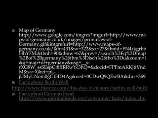   Map of Germany
   http://www.google.com/imgres?imgurl=http://www.ma
   ps-of-germany.co.uk/images/provinces-of-
   Germany.gif&imgrefurl=http://www.maps-of-
   germany.co.uk/&h=431&w=322&sz=27&tbnid=FN4rkgrbb
   HhY7M:&tbnh=90&tbnw=67&prev=/search%3Fq%3Dmap
   %2Bof%2Bgermany%26tbm%3Disch%26tbo%3Du&zoom=1
   &q=map+of+germany&usg=__s-
   rXG8W_ssSEspCt8fIRRwYc3hQ=&docid=FPFmAKKjtiVnd
   M&sa=X&ei=pL-
   jUMyLNoni0gGf5ID4Ag&ved=0CDwQ9QEwBA&dur=369
 Facts about Berlin Wall
http://www.history.com/this-day-in-history/berlin-wall-built
 Facts about German Food
   http://www.germanfoods.org/consumer/facts/index.cfm
 