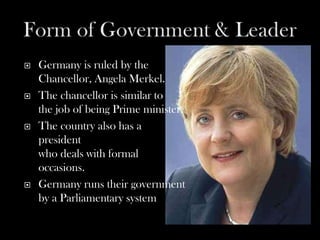    Germany is ruled by the
    Chancellor, Angela Merkel.
   The chancellor is similar to
    the job of being Prime minister.
   The country also has a
    president
    who deals with formal
    occasions.
   Germany runs their government
    by a Parliamentary system.
 