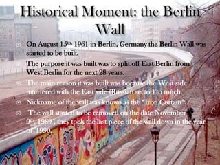    On August 15th, 1961 in Berlin, Germany the Berlin Wall was
    started to be built.
   The purpose it was built was to split off East Berlin from
    West Berlin for the next 28 years.
   The main reason it was built was because the West side
    interfered with the East side (Russian sector) to much.
   Nickname of the wall was known as the “Iron Curtain”.
    The wall started to be removed on the date November
    9th, 1989 , they took the last piece of the wall down in the year
    of 1990.
 