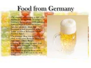   The country of Germany is very well
    known for it’s alcoholic beverages.
   Germany brews about 5,000 different
    types of beers in 1,500 breweries.
   Another alcoholic drink that
    Germany is well known for is the
    liquor known as Schnapps, a fruit
    flavored liquor.
   The Gummy Bear was invented
    close to the town Bonn in 1922 by a
    man named Hans Riegel.
   Gummy Bears come in many fruit
    flavors like: pineapple, orange,
    lemon, apple, strawberry and etc.
   The first time gummy bears were
    brought to the USA was in the year
    1982.
 