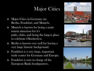    Major Cities in Germany are
    Berlin, Frankfurt, and Munich.
   Munich is known for being a main
    tourist attraction for it’s
    pubs, clubs, and being the largest place
    to celebrate Oktoberfest.
   Berlin is known very well for having a
    very large historic background.
   Frankfurt is a very large, important
    trade center for Germany and Europe.
   Frankfurt is now in charge of the
    European Bank headquarters.
 