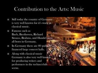    Still today the country of Germany
    is very well known for it’s work in
    classical music.
   Famous such as
    Bach, Beethoven, Richard
    Strauss, Brahms, and Handel were
    all born in Germany.
   In Germany there are 80 publicly
    financed large concert halls.
   Along with classical music
    Germany is also very well known
    for producing writers and
    performers in the techno/club
    scene.
 